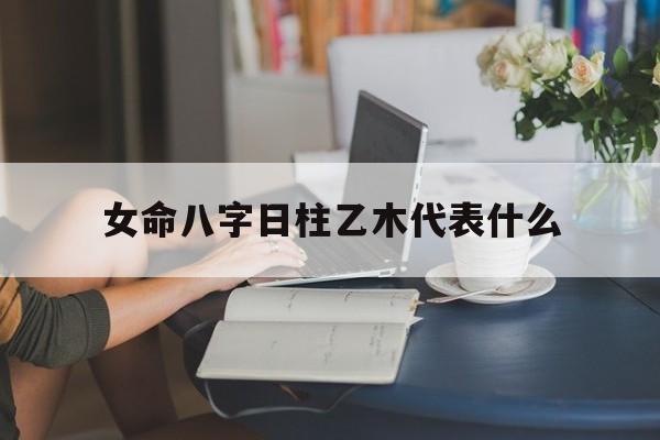 女命八字日柱乙木代表什么_女命八字日柱乙木代表什么意思