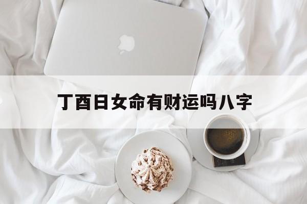 丁酉日女命有财运吗八字_丁酉日 女命